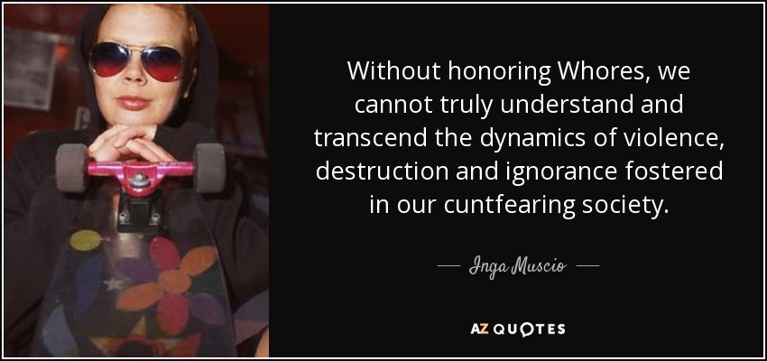 Without honoring Whores, we cannot truly understand and transcend the dynamics of violence, destruction and ignorance fostered in our cuntfearing society. - Inga Muscio