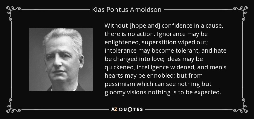 Without [hope and] confidence in a cause, there is no action. Ignorance may be enlightened, superstition wiped out; intolerance may become tolerant, and hate be changed into love; ideas may be quickened, intelligence widened, and men's hearts may be ennobled; but from pessimism which can see nothing but gloomy visions nothing is to be expected. - Klas Pontus Arnoldson
