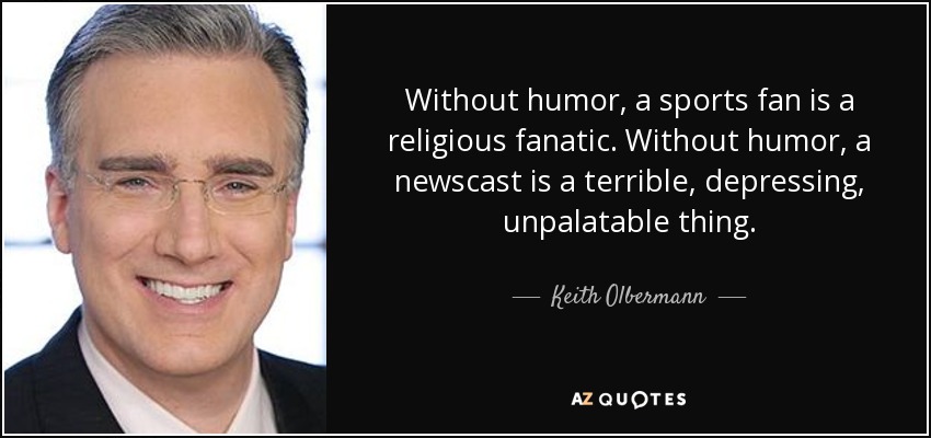 Without humor, a sports fan is a religious fanatic. Without humor, a newscast is a terrible, depressing, unpalatable thing. - Keith Olbermann