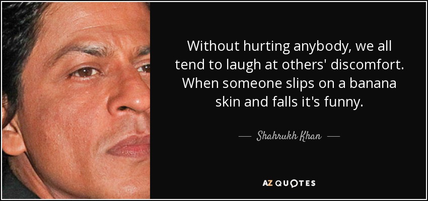 Without hurting anybody, we all tend to laugh at others' discomfort. When someone slips on a banana skin and falls it's funny. - Shahrukh Khan