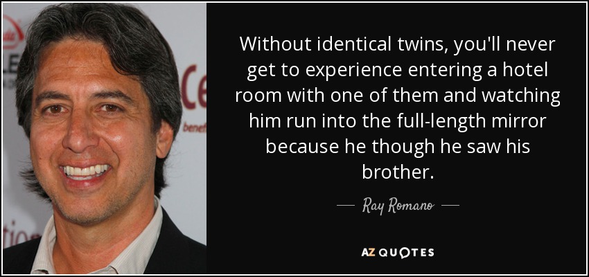 Without identical twins, you'll never get to experience entering a hotel room with one of them and watching him run into the full-length mirror because he though he saw his brother. - Ray Romano