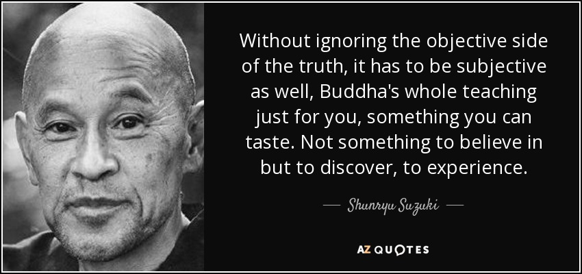 Without ignoring the objective side of the truth, it has to be subjective as well, Buddha's whole teaching just for you, something you can taste. Not something to believe in but to discover, to experience. - Shunryu Suzuki