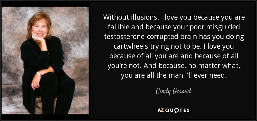 Without illusions. I love you because you are fallible and because your poor misguided testosterone-corrupted brain has you doing cartwheels trying not to be. I love you because of all you are and because of all you're not. And because, no matter what, you are all the man I'll ever need. - Cindy Gerard