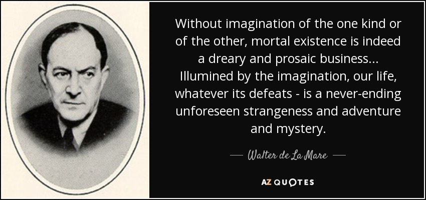 Without imagination of the one kind or of the other, mortal existence is indeed a dreary and prosaic business... Illumined by the imagination, our life, whatever its defeats - is a never-ending unforeseen strangeness and adventure and mystery. - Walter de La Mare