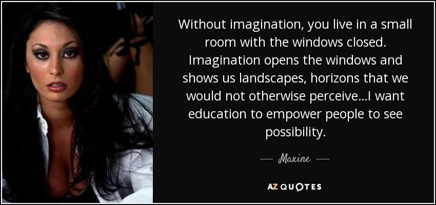 Without imagination, you live in a small room with the windows closed. Imagination opens the windows and shows us landscapes, horizons that we would not otherwise perceive…I want education to empower people to see possibility. - Maxine