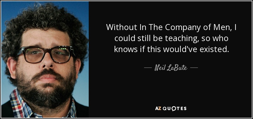 Without In The Company of Men, I could still be teaching, so who knows if this would've existed. - Neil LaBute