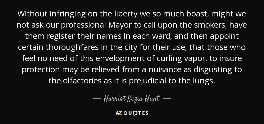 Without infringing on the liberty we so much boast, might we not ask our professional Mayor to call upon the smokers, have them register their names in each ward, and then appoint certain thoroughfares in the city for their use, that those who feel no need of this envelopment of curling vapor, to insure protection may be relieved from a nuisance as disgusting to the olfactories as it is prejudicial to the lungs. - Harriot Kezia Hunt
