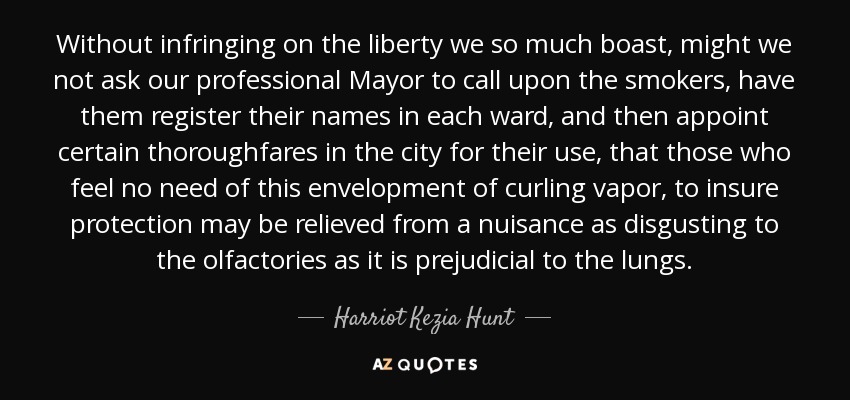 Without infringing on the liberty we so much boast, might we not ask our professional Mayor to call upon the smokers, have them register their names in each ward, and then appoint certain thoroughfares in the city for their use, that those who feel no need of this envelopment of curling vapor, to insure protection may be relieved from a nuisance as disgusting to the olfactories as it is prejudicial to the lungs. - Harriot Kezia Hunt