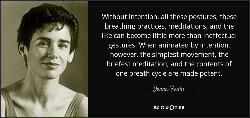 Without intention, all these postures, these breathing practices, meditations, and the like can become little more than ineffectual gestures. When animated by intention, however, the simplest movement, the briefest meditation, and the contents of one breath cycle are made potent. - Donna Farhi