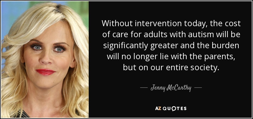 Without intervention today, the cost of care for adults with autism will be significantly greater and the burden will no longer lie with the parents, but on our entire society. - Jenny McCarthy