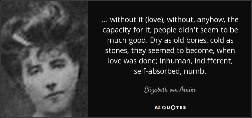 ... without it (love), without, anyhow, the capacity for it, people didn't seem to be much good. Dry as old bones, cold as stones, they seemed to become, when love was done; inhuman, indifferent, self-absorbed, numb. - Elizabeth von Arnim