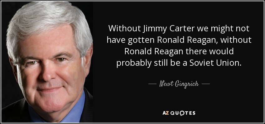 Without Jimmy Carter we might not have gotten Ronald Reagan, without Ronald Reagan there would probably still be a Soviet Union. - Newt Gingrich