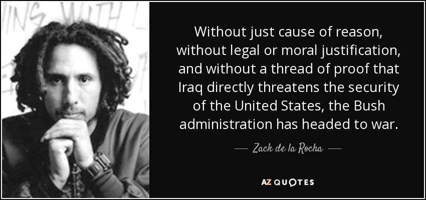 Without just cause of reason, without legal or moral justification, and without a thread of proof that Iraq directly threatens the security of the United States, the Bush administration has headed to war. - Zack de la Rocha