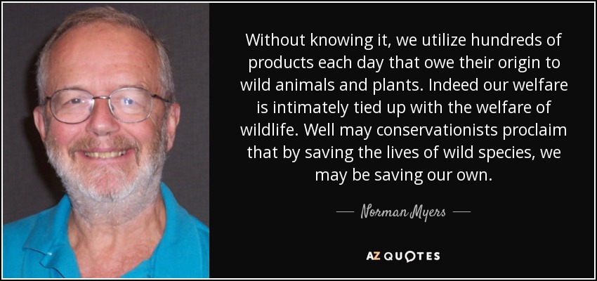 Without knowing it, we utilize hundreds of products each day that owe their origin to wild animals and plants. Indeed our welfare is intimately tied up with the welfare of wildlife. Well may conservationists proclaim that by saving the lives of wild species, we may be saving our own. - Norman Myers