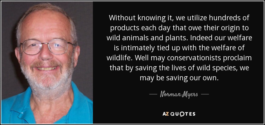 Without knowing it, we utilize hundreds of products each day that owe their origin to wild animals and plants. Indeed our welfare is intimately tied up with the welfare of wildlife. Well may conservationists proclaim that by saving the lives of wild species, we may be saving our own. - Norman Myers