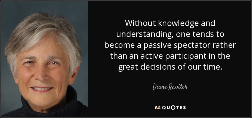 Without knowledge and understanding, one tends to become a passive spectator rather than an active participant in the great decisions of our time. - Diane Ravitch
