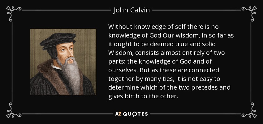 Without knowledge of self there is no knowledge of God Our wisdom, in so far as it ought to be deemed true and solid Wisdom, consists almost entirely of two parts: the knowledge of God and of ourselves. But as these are connected together by many ties, it is not easy to determine which of the two precedes and gives birth to the other. - John Calvin