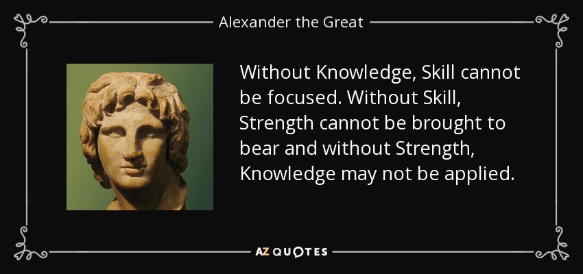 Without Knowledge, Skill cannot be focused. Without Skill, Strength cannot be brought to bear and without Strength, Knowledge may not be applied. - Alexander the Great