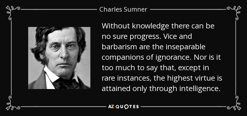 Without knowledge there can be no sure progress. Vice and barbarism are the inseparable companions of ignorance. Nor is it too much to say that, except in rare instances, the highest virtue is attained only through intelligence. - Charles Sumner