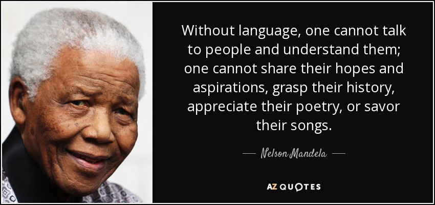 Without language, one cannot talk to people and understand them; one cannot share their hopes and aspirations, grasp their history, appreciate their poetry, or savor their songs. - Nelson Mandela
