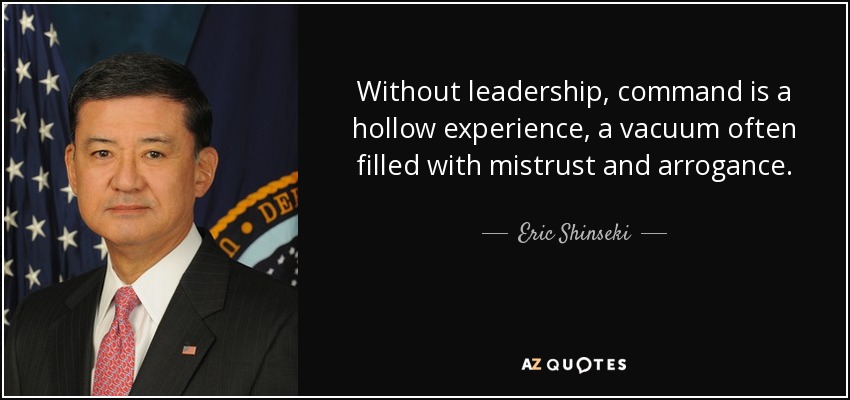 Without leadership, command is a hollow experience, a vacuum often filled with mistrust and arrogance. - Eric Shinseki