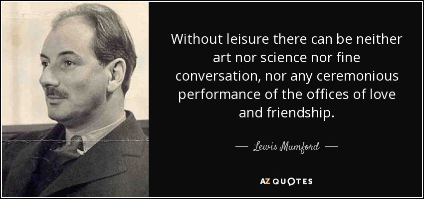 Without leisure there can be neither art nor science nor fine conversation, nor any ceremonious performance of the offices of love and friendship. - Lewis Mumford