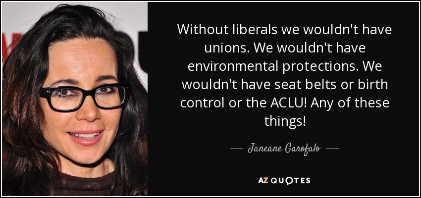 Without liberals we wouldn't have unions. We wouldn't have environmental protections. We wouldn't have seat belts or birth control or the ACLU! Any of these things! - Janeane Garofalo