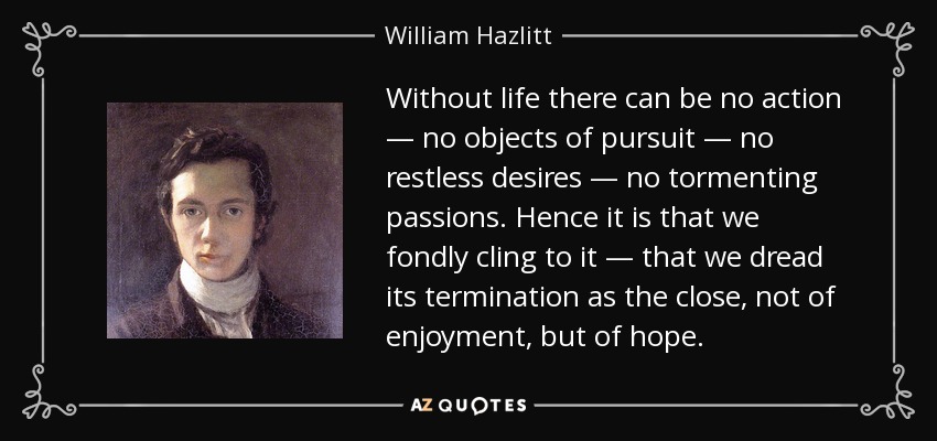 Without life there can be no action — no objects of pursuit — no restless desires — no tormenting passions. Hence it is that we fondly cling to it — that we dread its termination as the close, not of enjoyment, but of hope. - William Hazlitt