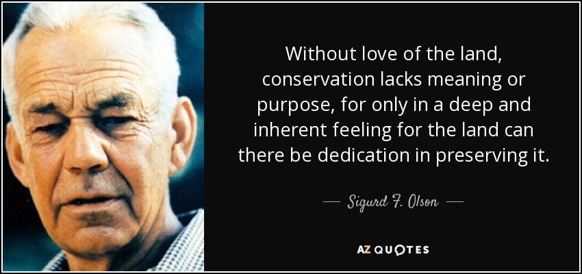 Without love of the land, conservation lacks meaning or purpose, for only in a deep and inherent feeling for the land can there be dedication in preserving it. - Sigurd F. Olson