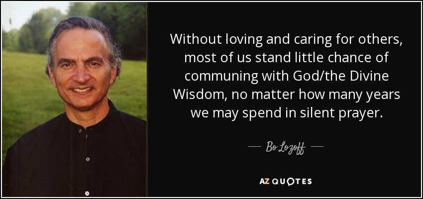 Without loving and caring for others, most of us stand little chance of communing with God/the Divine Wisdom, no matter how many years we may spend in silent prayer. - Bo Lozoff