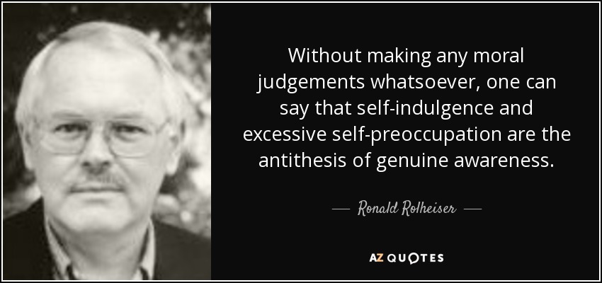 Without making any moral judgements whatsoever, one can say that self-indulgence and excessive self-preoccupation are the antithesis of genuine awareness. - Ronald Rolheiser