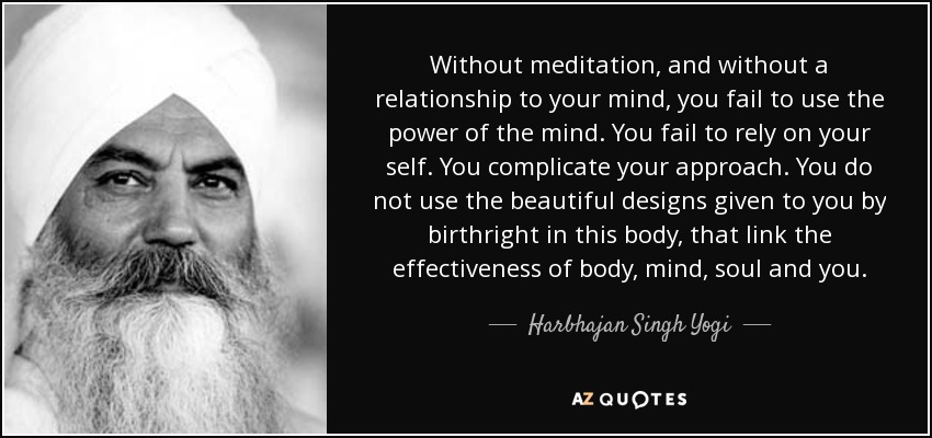 Without meditation, and without a relationship to your mind, you fail to use the power of the mind. You fail to rely on your self. You complicate your approach. You do not use the beautiful designs given to you by birthright in this body, that link the effectiveness of body, mind, soul and you. - Harbhajan Singh Yogi