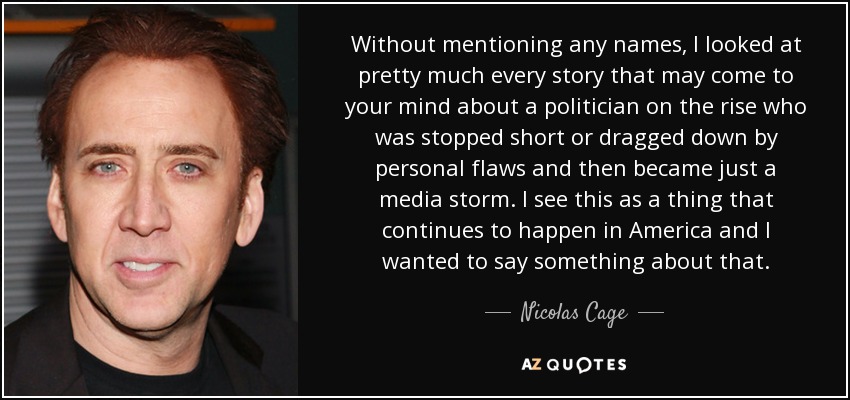 Without mentioning any names, I looked at pretty much every story that may come to your mind about a politician on the rise who was stopped short or dragged down by personal flaws and then became just a media storm. I see this as a thing that continues to happen in America and I wanted to say something about that. - Nicolas Cage