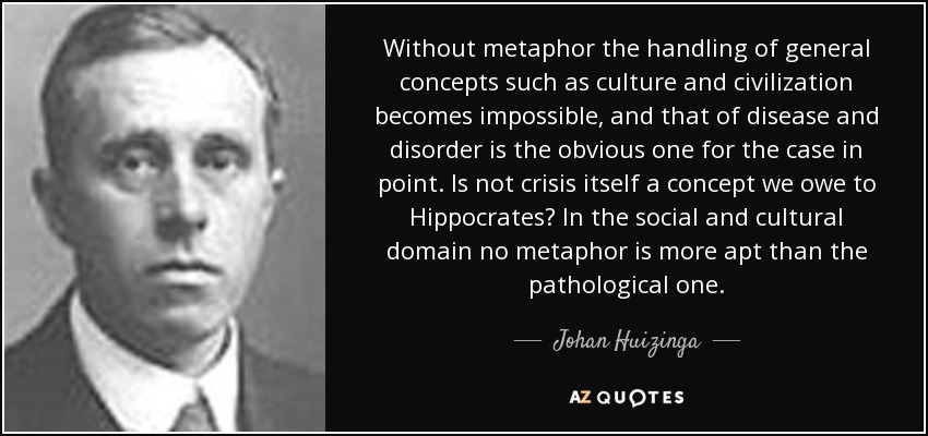 Without metaphor the handling of general concepts such as culture and civilization becomes impossible, and that of disease and disorder is the obvious one for the case in point. Is not crisis itself a concept we owe to Hippocrates? In the social and cultural domain no metaphor is more apt than the pathological one. - Johan Huizinga