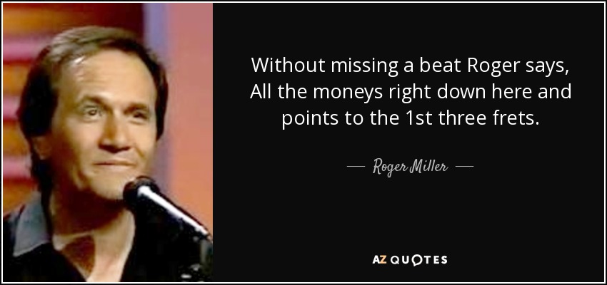 Without missing a beat Roger says, All the moneys right down here and points to the 1st three frets. - Roger Miller