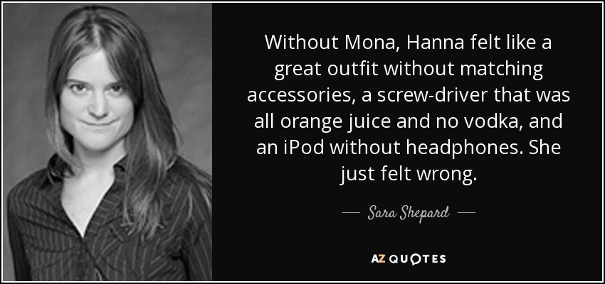 Without Mona, Hanna felt like a great outfit without matching accessories, a screw-driver that was all orange juice and no vodka, and an iPod without headphones. She just felt wrong. - Sara Shepard