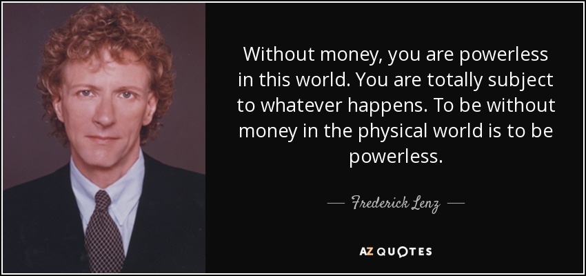 Without money, you are powerless in this world. You are totally subject to whatever happens. To be without money in the physical world is to be powerless. - Frederick Lenz