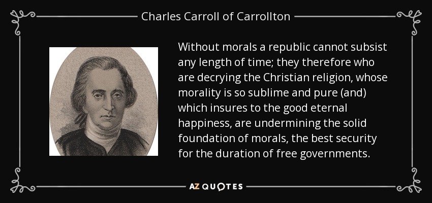 Without morals a republic cannot subsist any length of time; they therefore who are decrying the Christian religion, whose morality is so sublime and pure (and) which insures to the good eternal happiness, are undermining the solid foundation of morals, the best security for the duration of free governments. - Charles Carroll of Carrollton