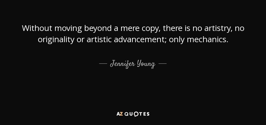Without moving beyond a mere copy, there is no artistry, no originality or artistic advancement; only mechanics. - Jennifer Young