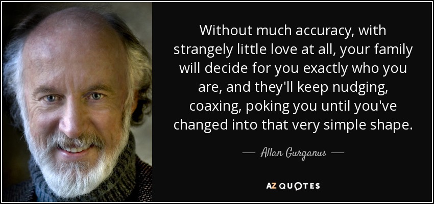 Without much accuracy, with strangely little love at all, your family will decide for you exactly who you are, and they'll keep nudging, coaxing, poking you until you've changed into that very simple shape. - Allan Gurganus