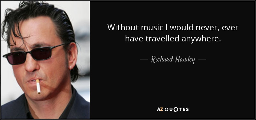 Without music I would never, ever have travelled anywhere. - Richard Hawley