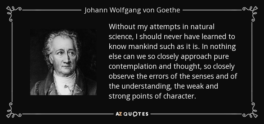 Without my attempts in natural science, I should never have learned to know mankind such as it is. In nothing else can we so closely approach pure contemplation and thought, so closely observe the errors of the senses and of the understanding, the weak and strong points of character. - Johann Wolfgang von Goethe