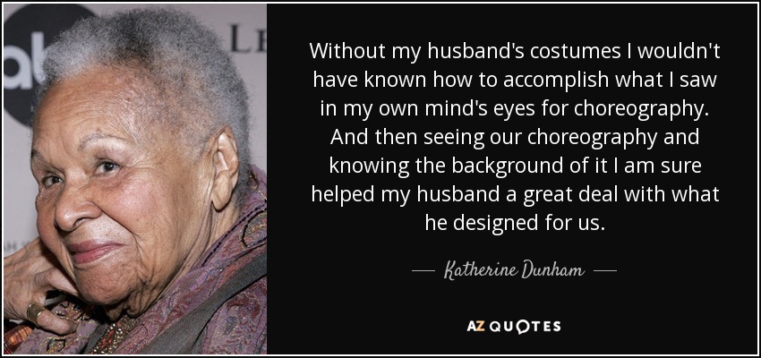 Without my husband's costumes I wouldn't have known how to accomplish what I saw in my own mind's eyes for choreography. And then seeing our choreography and knowing the background of it I am sure helped my husband a great deal with what he designed for us. - Katherine Dunham