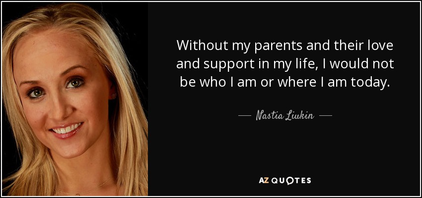 Without my parents and their love and support in my life, I would not be who I am or where I am today. - Nastia Liukin