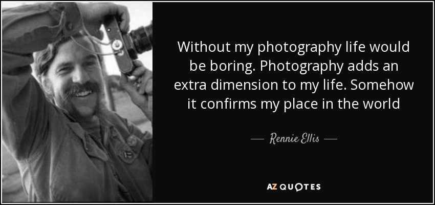 Without my photography life would be boring. Photography adds an extra dimension to my life. Somehow it confirms my place in the world - Rennie Ellis