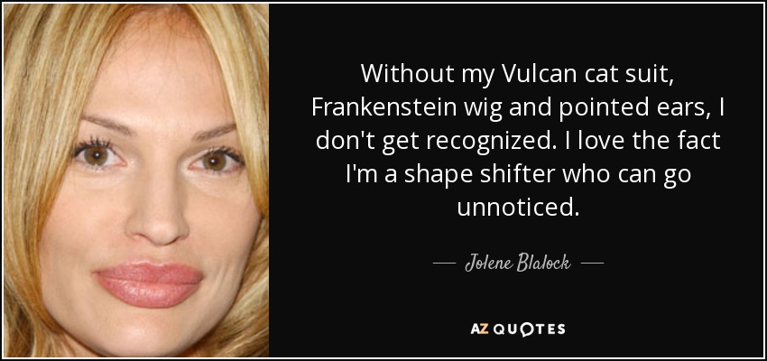 Without my Vulcan cat suit, Frankenstein wig and pointed ears, I don't get recognized. I love the fact I'm a shape shifter who can go unnoticed. - Jolene Blalock