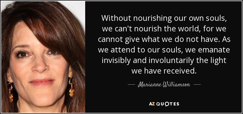 Without nourishing our own souls, we can't nourish the world, for we cannot give what we do not have. As we attend to our souls, we emanate invisibly and involuntarily the light we have received. - Marianne Williamson