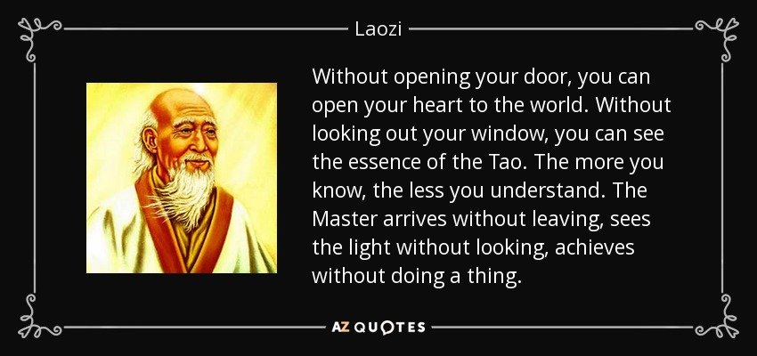 Without opening your door, you can open your heart to the world. Without looking out your window, you can see the essence of the Tao. The more you know, the less you understand. The Master arrives without leaving, sees the light without looking, achieves without doing a thing. - Laozi