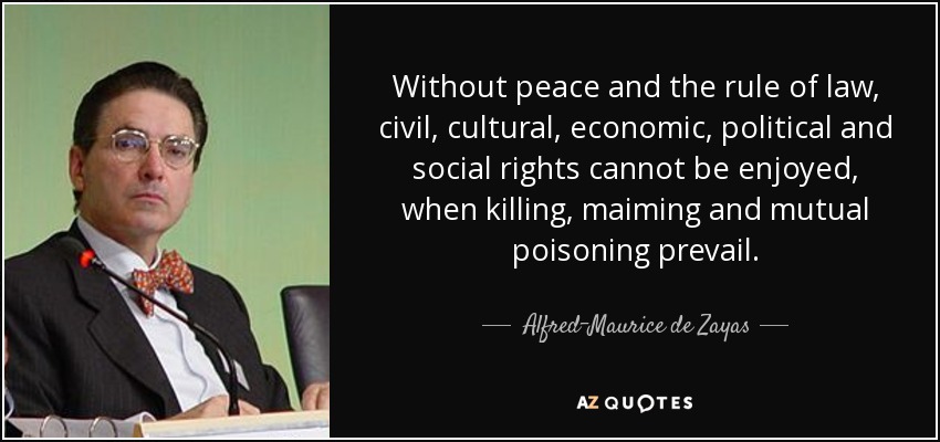 Without peace and the rule of law, civil, cultural, economic, political and social rights cannot be enjoyed, when killing, maiming and mutual poisoning prevail. - Alfred-Maurice de Zayas