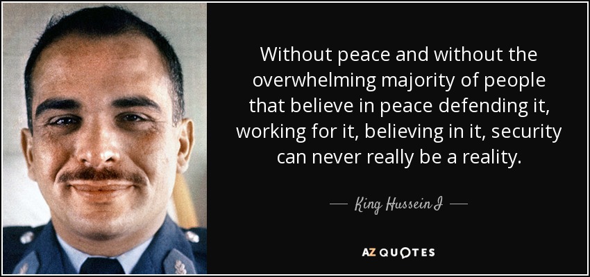 Without peace and without the overwhelming majority of people that believe in peace defending it, working for it, believing in it, security can never really be a reality. - King Hussein I